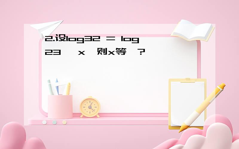 2.设log32 = log23^ x,则x等於?