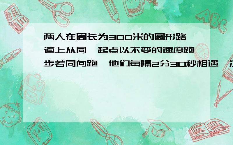 两人在周长为300米的圆形路道上从同一起点以不变的速度跑步若同向跑,他们每隔2分30秒相遇一次,若反向跑,他们每隔25秒相遇一次,问两人的速度各为多少米\秒?