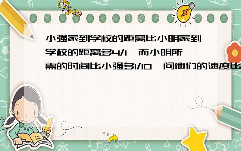 小强家到学校的距离比小明家到学校的距离多4/1,而小明所需的时间比小强多1/10,问他们的速度比是多少?