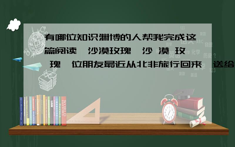 有哪位知识渊博的人帮我完成这篇阅读《沙漠玫瑰》沙 漠 玫 瑰一位朋友最近从北非旅行回来,送给我一份礼物.打开漂亮的包装盒,里面赫然躺着一把干草.朋友说,这叫沙漠玫瑰,很有名的.我疑