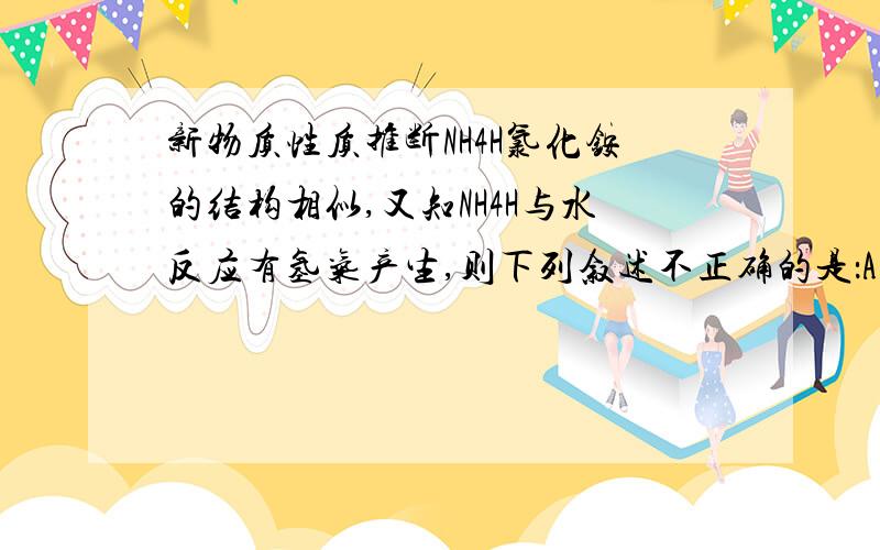 新物质性质推断NH4H氯化铵的结构相似,又知NH4H与水反应有氢气产生,则下列叙述不正确的是：A.NH4H是离子化合物 B.NH4H固体投入少量的水中,有两种气体生成（若队,分别是什么?）C.NH4H与水反应