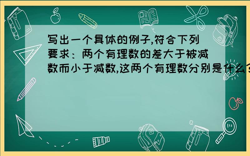 写出一个具体的例子,符合下列要求：两个有理数的差大于被减数而小于减数,这两个有理数分别是什么?七年级上册的数学《学习指导丛书》第17页的第6题第1道,