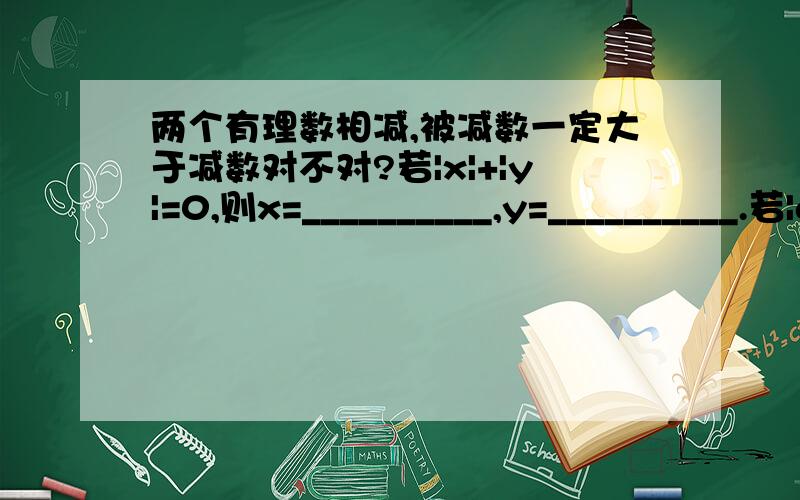 两个有理数相减,被减数一定大于减数对不对?若|x|+|y|=0,则x=__________,y=__________.若|a|+a=2a,则a≥__________.若|a|=|b|,则a与b是__________.如果a、b都在原点的左边,那么（-a）+（-b）__________0.如果m