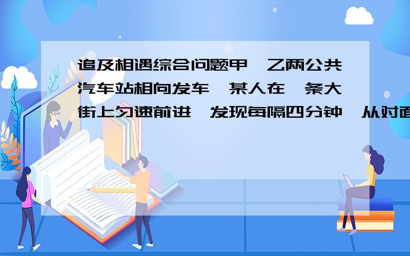 追及相遇综合问题甲,乙两公共汽车站相向发车,某人在一条大街上匀速前进,发现每隔四分钟,从对面开来一辆汽车,每隔十二分钟从背后开来一辆汽车,如果发车间隔时间相同,则甲乙两站每发一