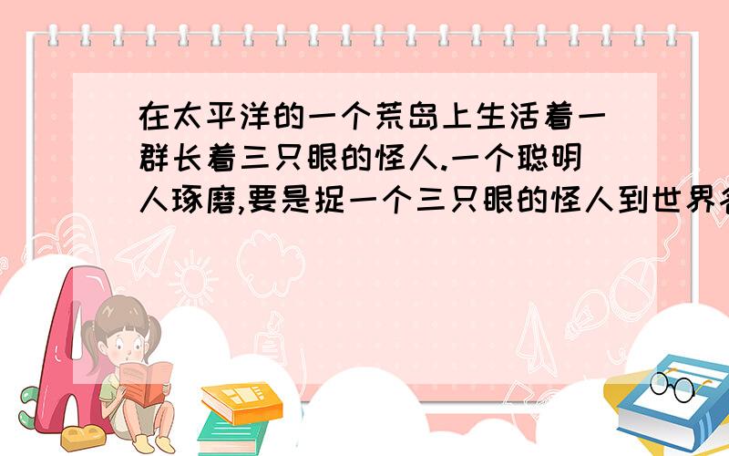 在太平洋的一个荒岛上生活着一群长着三只眼的怪人.一个聪明人琢磨,要是捉一个三只眼的怪人到世界各地巡回展览保证能够赚大钱.这主意倒不错!聪明人打造了一个大铁笼子,带上捕猎装备,