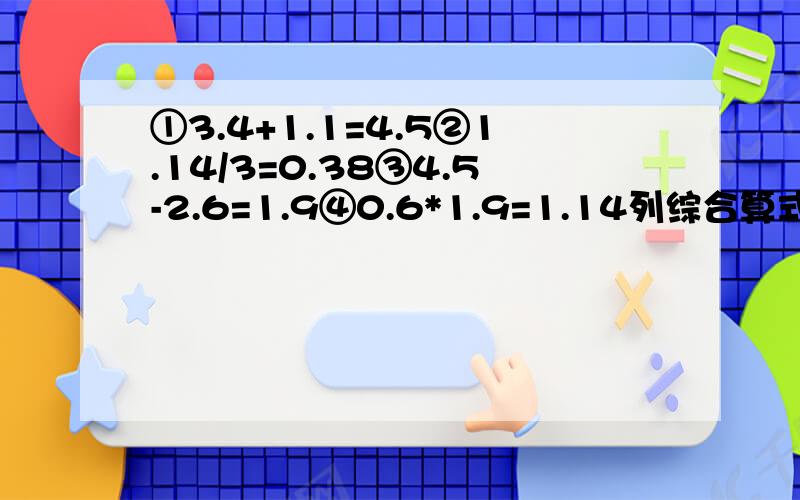 ①3.4+1.1=4.5②1.14/3=0.38③4.5-2.6=1.9④0.6*1.9=1.14列综合算式