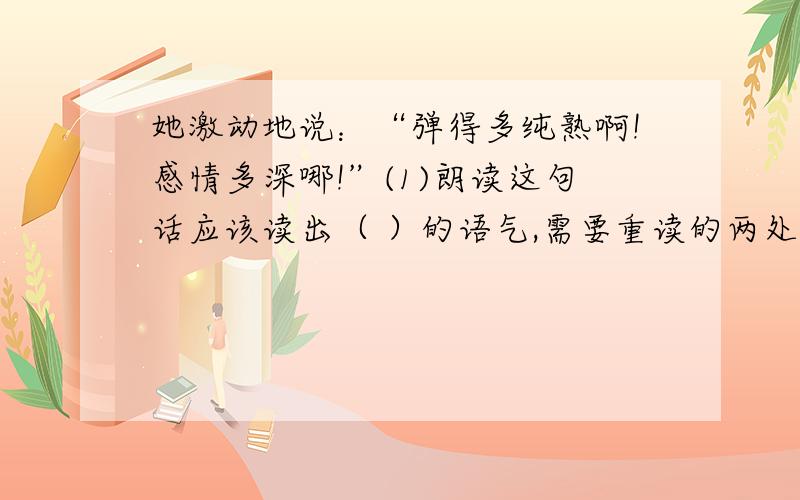 她激动地说：“弹得多纯熟啊!感情多深哪!”(1)朗读这句话应该读出（ ）的语气,需要重读的两处是（ ）（ ）.(2)从这句话看出盲姑娘不但 （ ）,而且（ ）,是难得的知音啊!