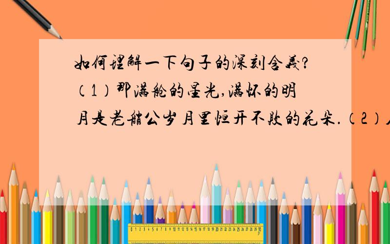 如何理解一下句子的深刻含义?（1）那满舱的星光,满怀的明月是老艄公岁月里恒开不败的花朵.（2）人可能平淡,可能暗淡,甚至可能遁入黑夜,但是唯独不能心中缺少一盏灯.