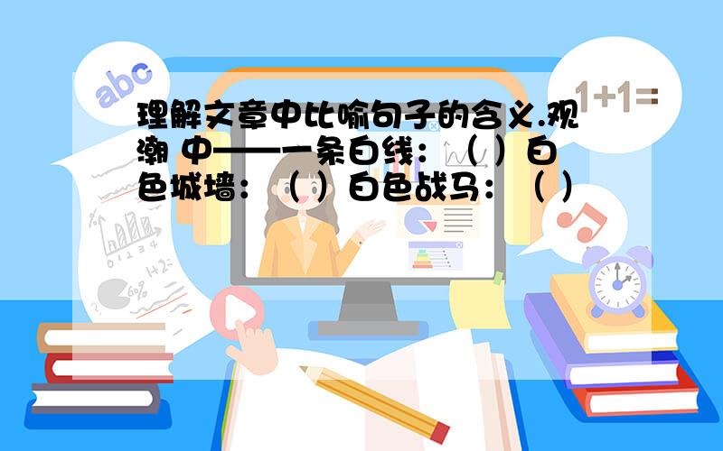 理解文章中比喻句子的含义.观潮 中——一条白线：（ ）白色城墙：（ ）白色战马：（ ）