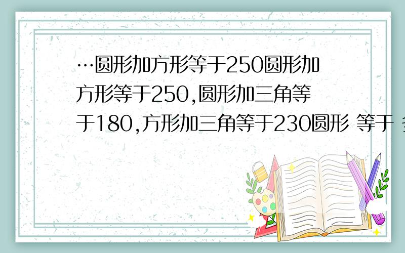 …圆形加方形等于250圆形加方形等于250,圆形加三角等于180,方形加三角等于230圆形 等于 多少?三角 等于 多少?方形 等于 多少?