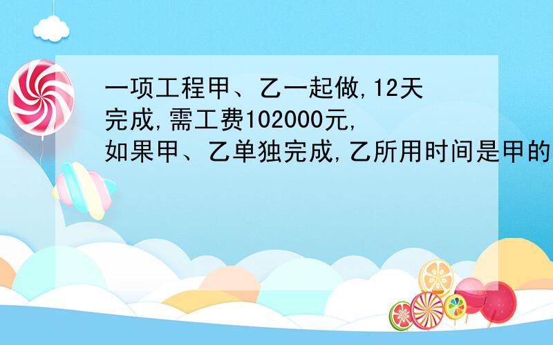 一项工程甲、乙一起做,12天完成,需工费102000元,如果甲、乙单独完成,乙所用时间是甲的1.5倍（下面）乙每天的工费比甲每天的工费少1500元（1）甲乙单独完成此项工程,各需多少天?