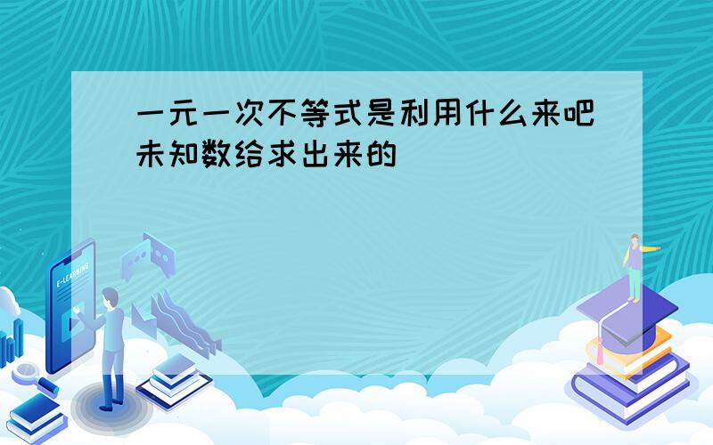 一元一次不等式是利用什么来吧未知数给求出来的