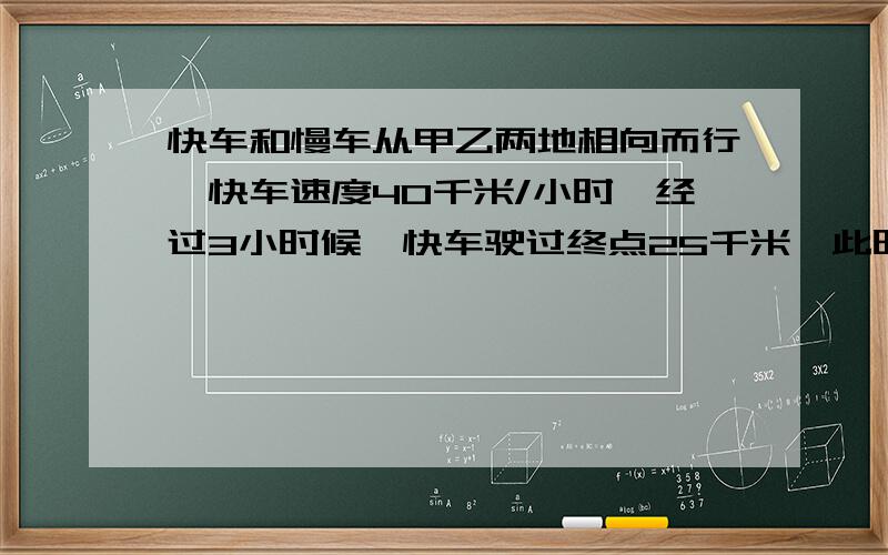 快车和慢车从甲乙两地相向而行,快车速度40千米/小时,经过3小时候,快车驶过终点25千米,此时快车和慢车相距7千米,题中有个条件出错了，正确的是”快车驶过中点25千米“