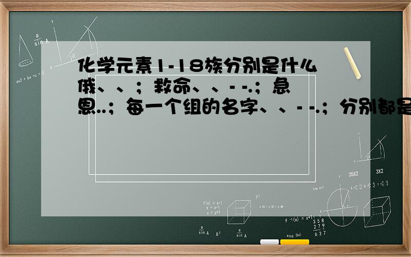 化学元素1-18族分别是什么俄、、；救命、、- -.；急恩..；每一个组的名字、、- -.；分别都是什么，表上没有恩。