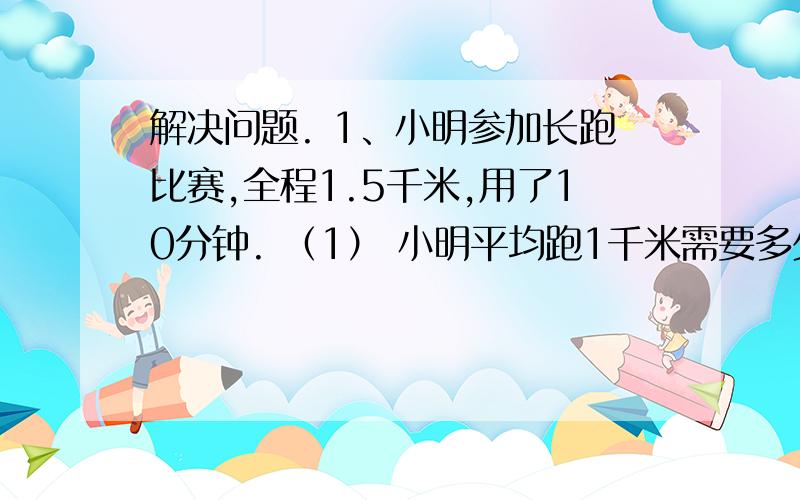 解决问题. 1、小明参加长跑比赛,全程1.5千米,用了10分钟. （1） 小明平均跑1千米需要多少分钟?  （2） 小明平均每分钟跑多少千米?