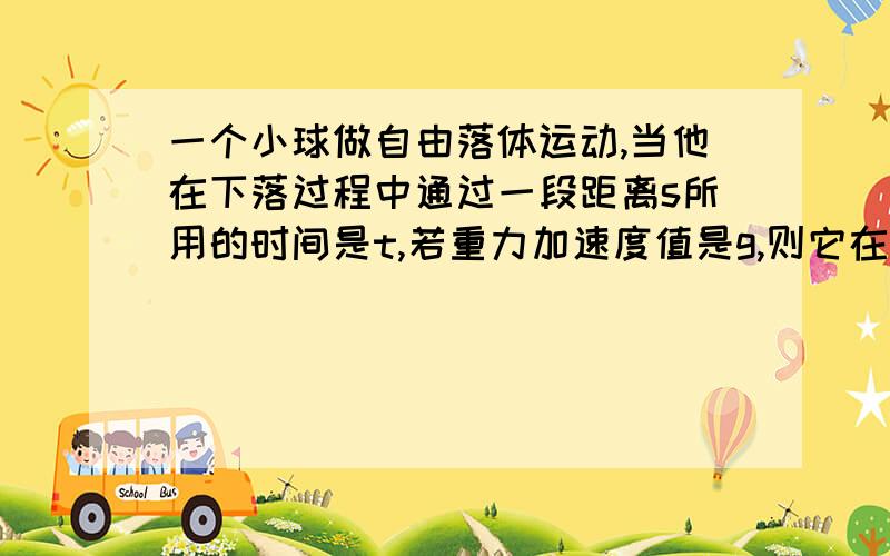 一个小球做自由落体运动,当他在下落过程中通过一段距离s所用的时间是t,若重力加速度值是g,则它在此时间前已下落得时间为?