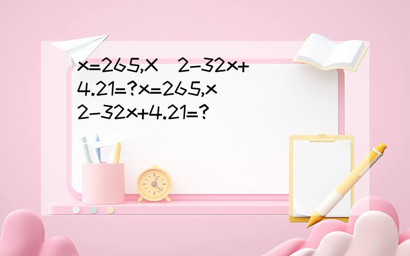 x=265,X^2-32x+4.21=?x=265,x^2-32x+4.21=?