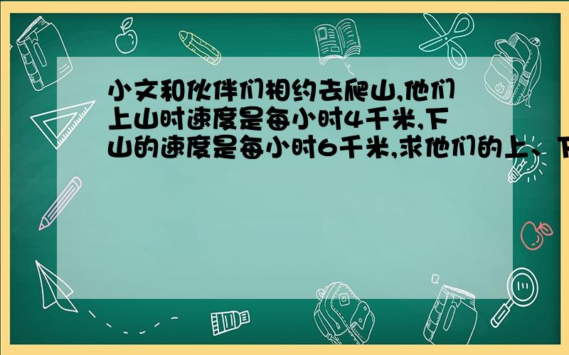 小文和伙伴们相约去爬山,他们上山时速度是每小时4千米,下山的速度是每小时6千米,求他们的上、下山平均（要算式和答案