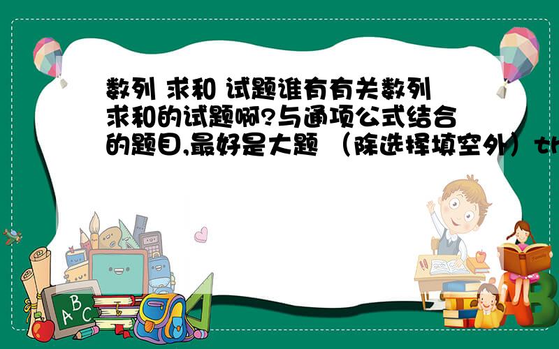 数列 求和 试题谁有有关数列求和的试题啊?与通项公式结合的题目,最好是大题 （除选择填空外）thx～