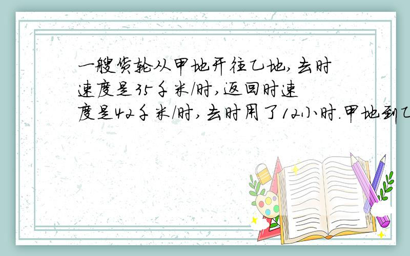 一艘货轮从甲地开往乙地,去时速度是35千米/时,返回时速度是42千米/时,去时用了12小时.甲地到乙地相距多少千米？