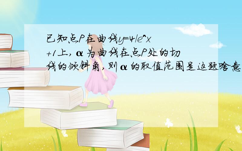 已知点P在曲线y=4/e^x+1上,α为曲线在点P处的切线的倾斜角,则α的取值范围是这题啥意思啊,求思路+详解,不要复制的!