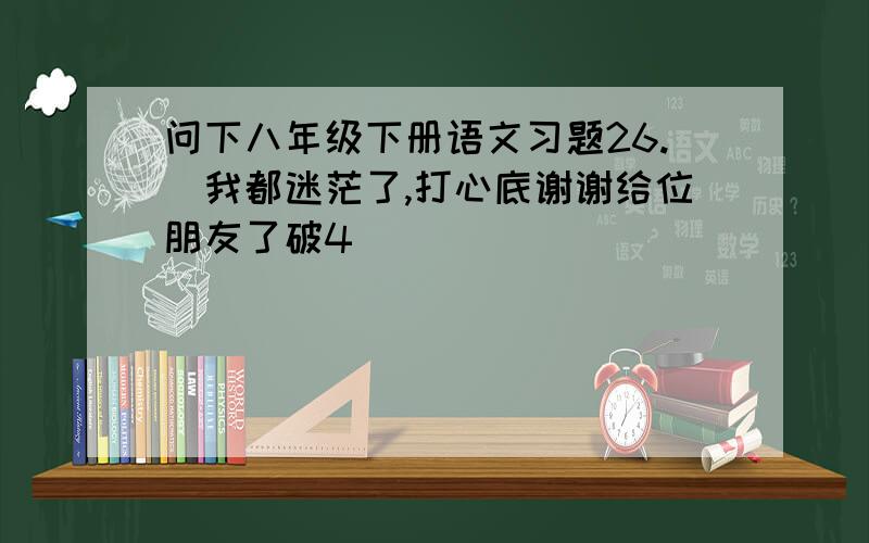 问下八年级下册语文习题26.　我都迷茫了,打心底谢谢给位朋友了破4