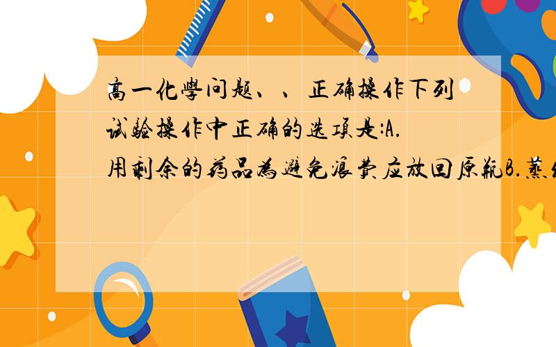 高一化学问题、、正确操作下列试验操作中正确的选项是:A.用剩余的药品为避免浪费应放回原瓶B.蒸发氯化钠溶液时要用玻璃棒不断搅动C.称取易潮解的药品必须放在玻璃器皿中称量D.用试纸