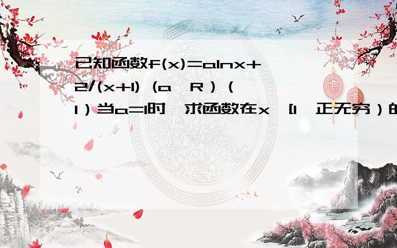 已知函数f(x)=alnx+2/(x+1) (a∈R）（1）当a=1时,求函数在x∈[1,正无穷）的最小值