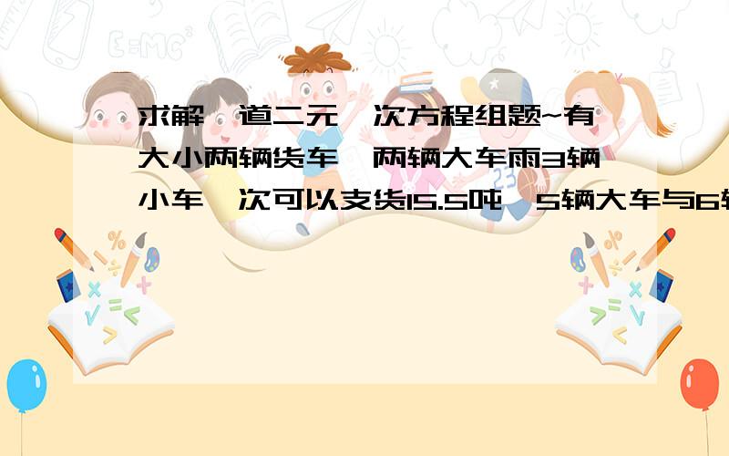 求解一道二元一次方程组题~有大小两辆货车,两辆大车雨3辆小车一次可以支货15.5吨,5辆大车与6辆小车一次可以支货35吨,求3辆大车与5辆小车一次可以运货多少吨?