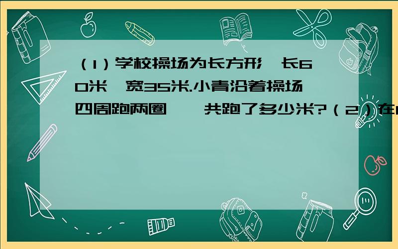 （1）学校操场为长方形,长60米,宽35米.小青沿着操场四周跑两圈,一共跑了多少米?（2）在6*6的丁板上作出正方形,记录它的面积写下来.