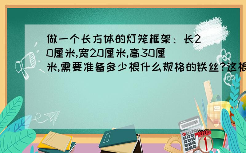 做一个长方体的灯笼框架：长20厘米,宽20厘米,高30厘米,需要准备多少根什么规格的铁丝?这根铁丝一共有多长?