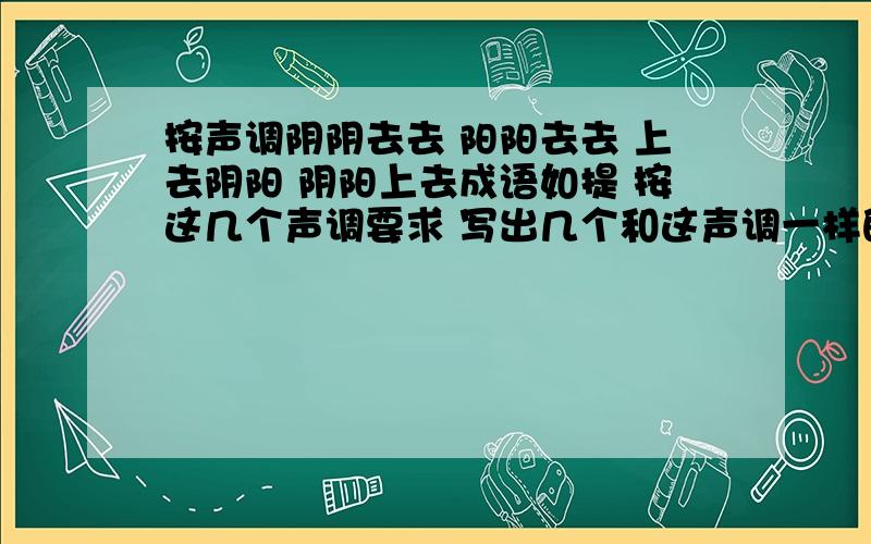 按声调阴阴去去 阳阳去去 上去阴阳 阴阳上去成语如提 按这几个声调要求 写出几个和这声调一样的成语如 阴阴去去（飘飘落落）阴阳上去（山穷水尽）上去阴阳（永不服输）阳阳去去（来