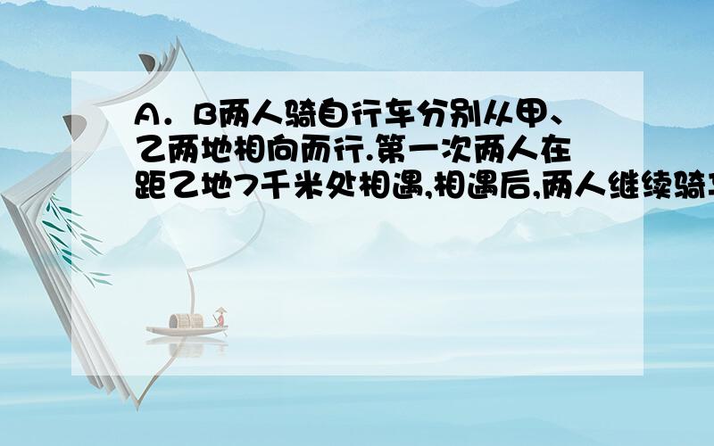 A．B两人骑自行车分别从甲、乙两地相向而行.第一次两人在距乙地7千米处相遇,相遇后,两人继续骑车前进,到达目的地后都立即返回,返回时在距离甲地4千米处相遇.甲、乙两地相距多少千米?