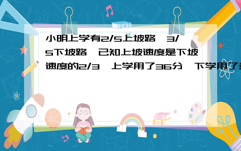 小明上学有2/5上坡路,3/5下坡路,已知上坡速度是下坡速度的2/3,上学用了36分,下学用了多少分用一元一次方程谢谢.