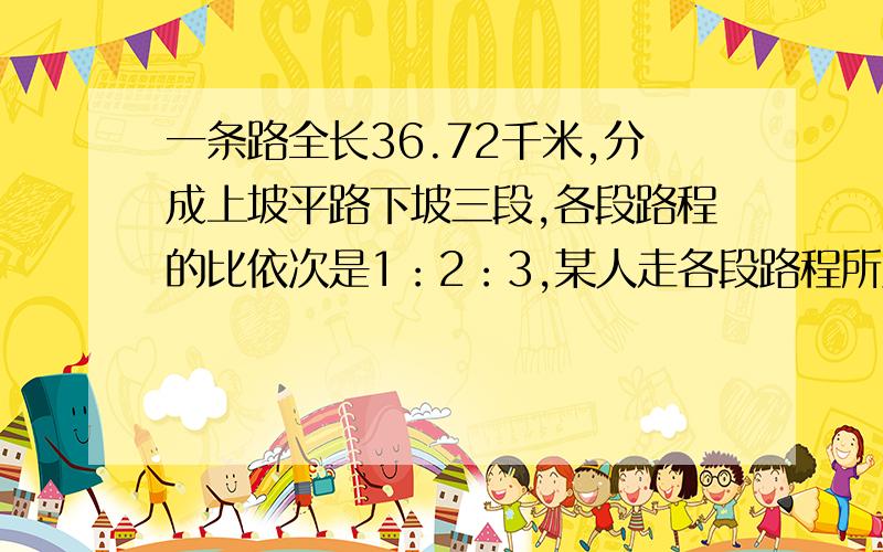 一条路全长36.72千米,分成上坡平路下坡三段,各段路程的比依次是1：2：3,某人走各段路程所用时间之比依次是4：5：6,已知他上坡的速度是每小时3km问此人走完全程用了多少时间?