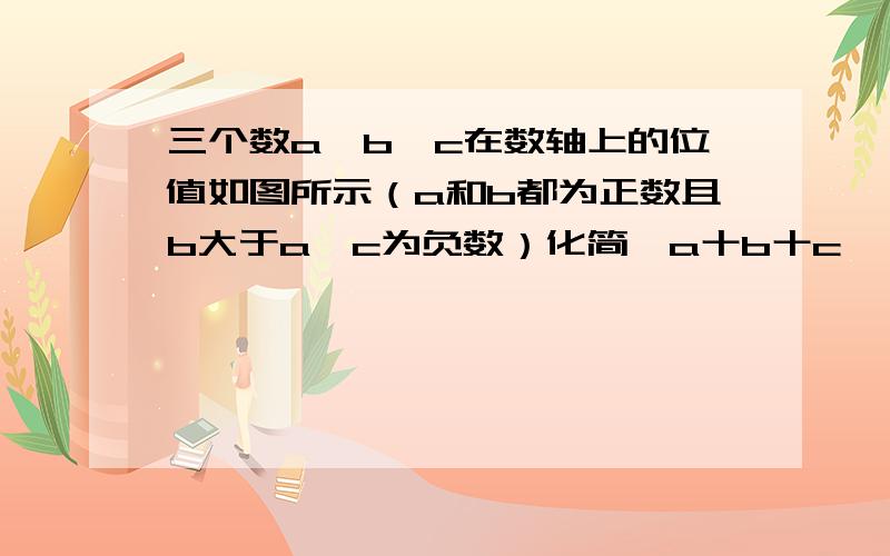 三个数a,b,c在数轴上的位值如图所示（a和b都为正数且b大于a,c为负数）化简丨a十b十c丨一丨c十a一b丨