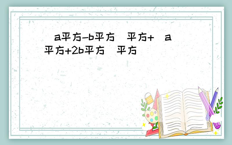 （a平方-b平方）平方+（a平方+2b平方）平方