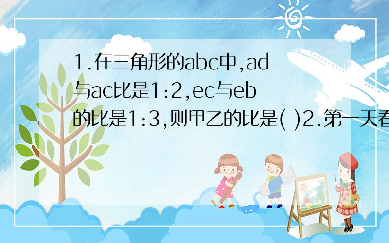 1.在三角形的abc中,ad与ac比是1:2,ec与eb的比是1:3,则甲乙的比是( )2.第一天看了一本书的1/10,第二天看了42页,这时已看和全书页数比是4:5,两天一共看了多少页?3.两车间人数比是5:3,第一组调14人到