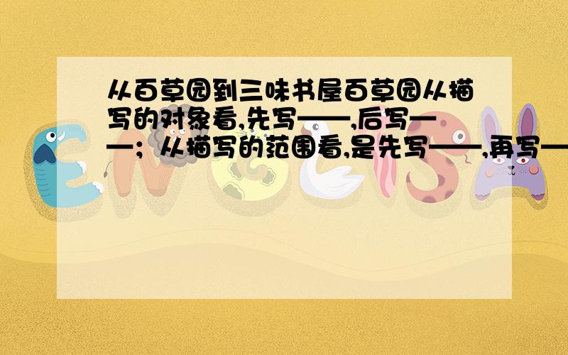 从百草园到三味书屋百草园从描写的对象看,先写——,后写——；从描写的范围看,是先写——,再写——,从感官的角度看,既有视觉,又有——、——、——.描写菜畦、桑葚,突出他们的——；