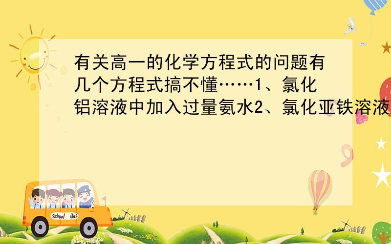 有关高一的化学方程式的问题有几个方程式搞不懂……1、氯化铝溶液中加入过量氨水2、氯化亚铁溶液中通入氯气3、以上两个属于什么反应,它们的产物有啥子规律不?4、氢氧化铁是沉淀,氢氧