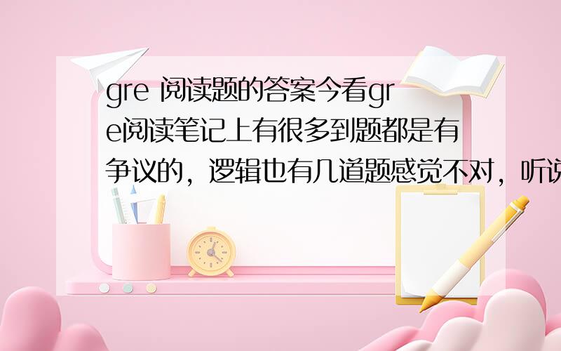 gre 阅读题的答案今看gre阅读笔记上有很多到题都是有争议的，逻辑也有几道题感觉不对，听说以前老余有组织新东方老师去套题，我想知道我们的阅读和逻辑的答案是新东方给出来的，还是