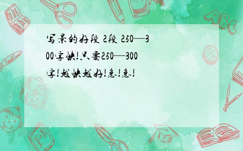 写景的好段 2段 250—300字快!只要250—300字!越快越好!急!急!