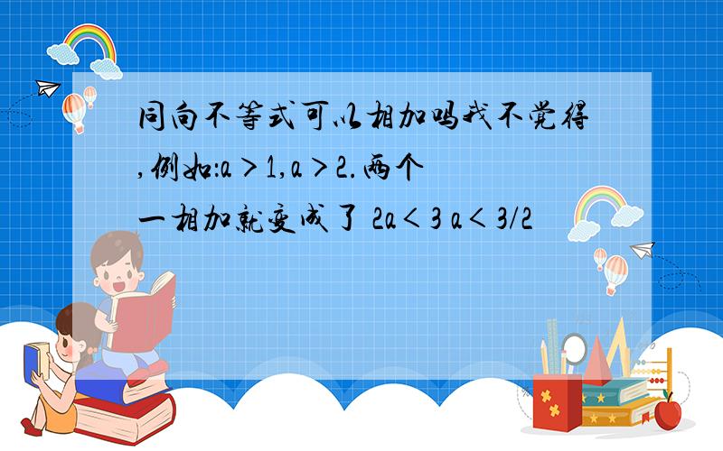 同向不等式可以相加吗我不觉得,例如：a＞1,a＞2.两个一相加就变成了 2a＜3 a＜3/2