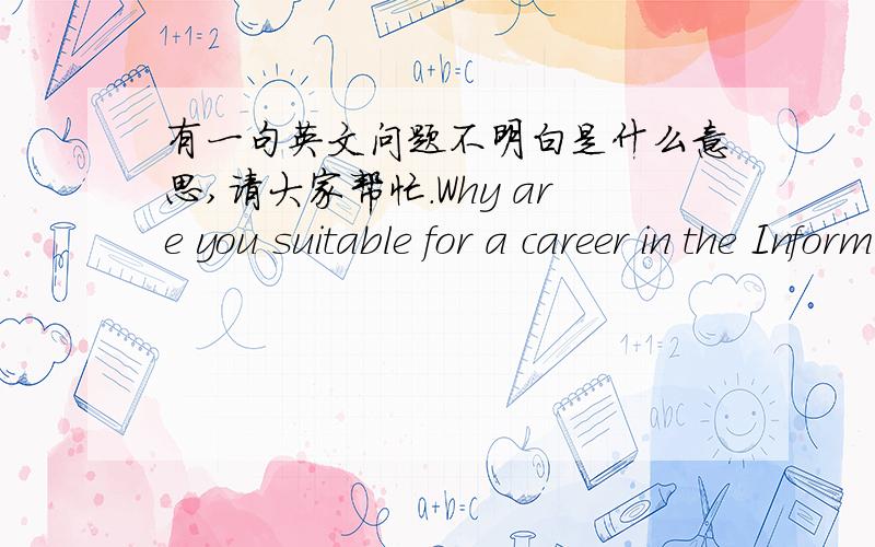 有一句英文问题不明白是什么意思,请大家帮忙.Why are you suitable for a career in the Information Technology field and why with the Company in particular?这句话什么意思?