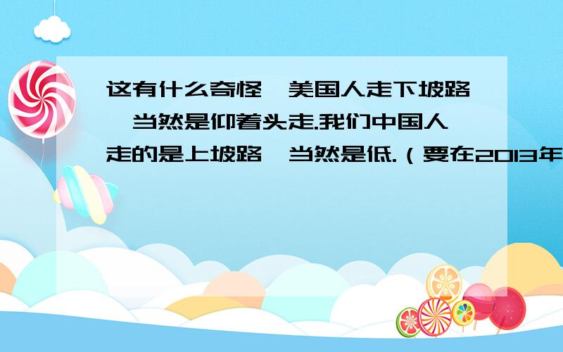 这有什么奇怪,美国人走下坡路,当然是仰着头走.我们中国人走的是上坡路,当然是低.（要在2013年3月22日22:30:01完成!）