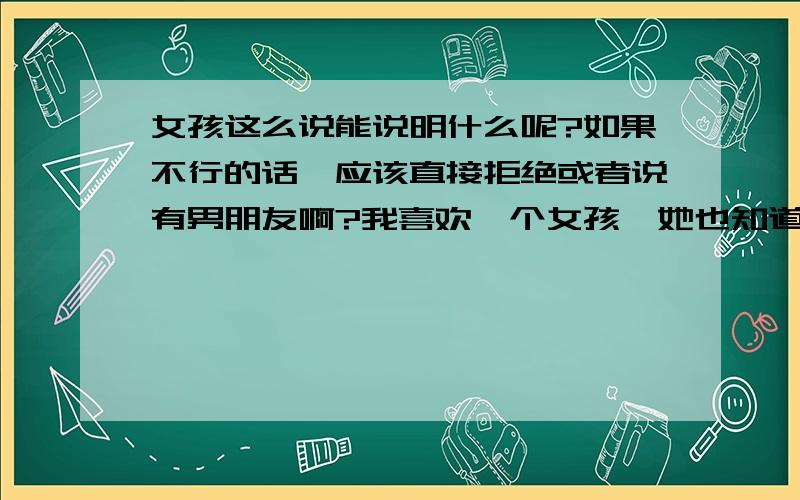 女孩这么说能说明什么呢?如果不行的话,应该直接拒绝或者说有男朋友啊?我喜欢一个女孩,她也知道我喜欢她,但我们是同事,之前我请她单独出去吃过几回饭,电话或者短信也都回复；但是后来