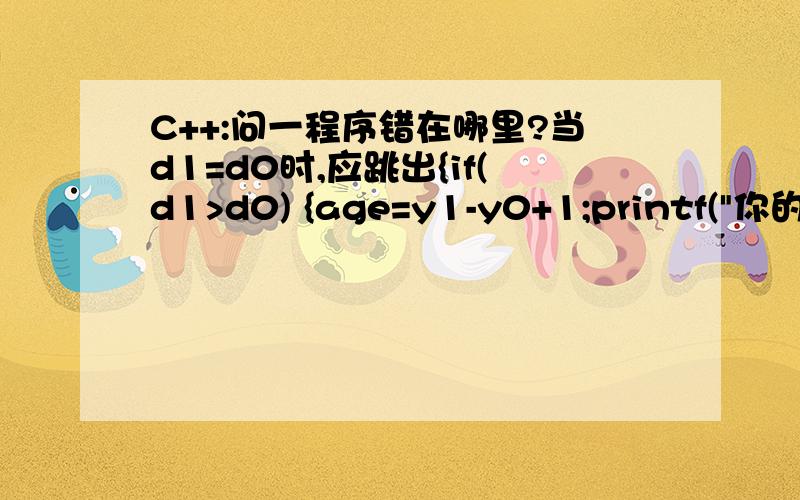 C++:问一程序错在哪里?当d1=d0时,应跳出{if(d1>d0) {age=y1-y0+1;printf(