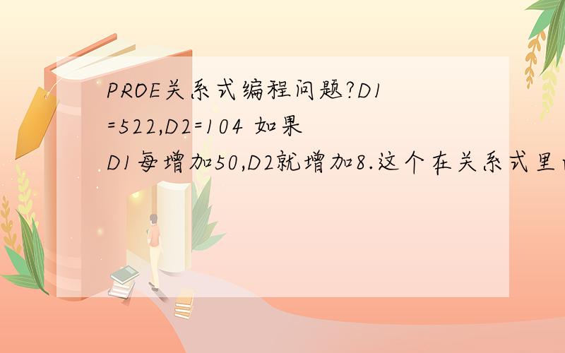 PROE关系式编程问题?D1=522,D2=104 如果D1每增加50,D2就增加8.这个在关系式里面应该怎么写啊?