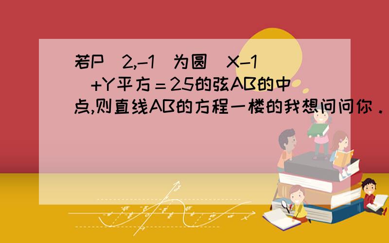 若P（2,-1）为圆(X-1)+Y平方＝25的弦AB的中点,则直线AB的方程一楼的我想问问你。OP的斜率为-1，所以直线L的斜率为1 我不懂，还有你的斜率是怎么算的