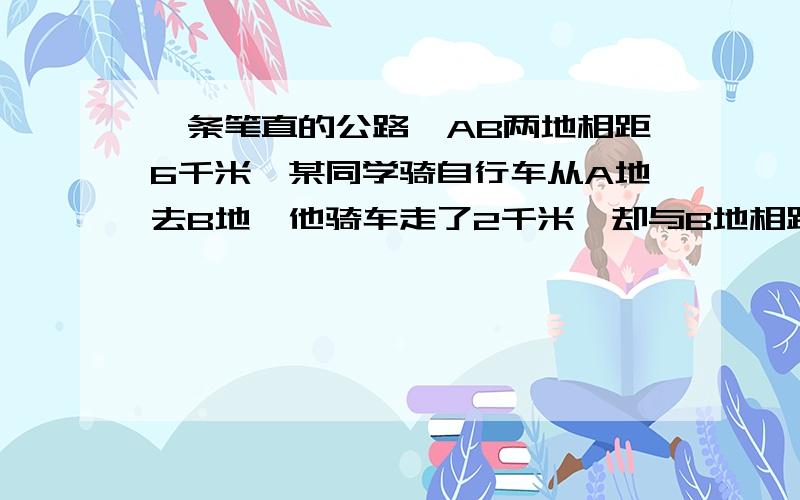 一条笔直的公路,AB两地相距6千米,某同学骑自行车从A地去B地,他骑车走了2千米,却与B地相距8千米,你能说出这是为什么吗?